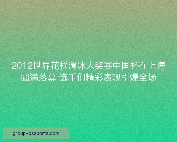 2012世界花样滑冰大奖赛中国杯在上海圆满落幕 选手们精彩表现引爆全场