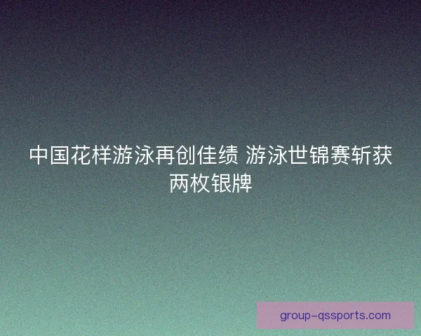 中国花样游泳再创佳绩 游泳世锦赛斩获两枚银牌 中国花样游泳再创佳绩 游泳世锦赛斩获两枚银牌