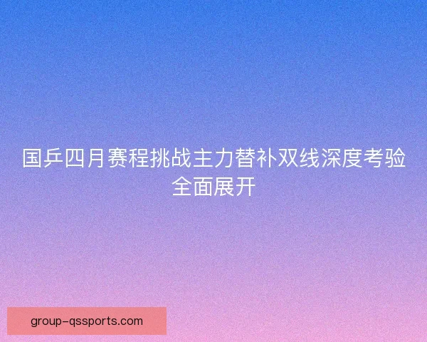 国乒四月赛程挑战主力替补双线深度考验全面展开