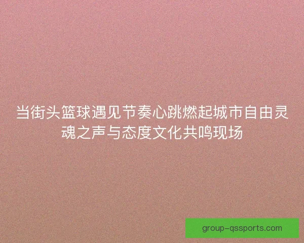 当街头篮球遇见节奏心跳燃起城市自由灵魂之声与态度文化共鸣现场