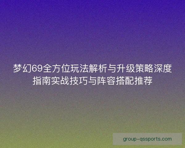 梦幻69全方位玩法解析与升级策略深度指南实战技巧与阵容搭配推荐
