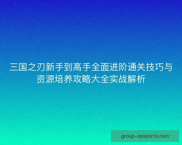 三国之刃新手到高手全面进阶通关技巧与资源培养攻略大全实战解析