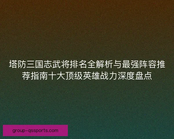 塔防三国志武将排名全解析与最强阵容推荐指南十大顶级英雄战力深度盘点