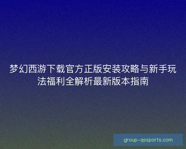 梦幻西游下载官方正版安装攻略与新手玩法福利全解析最新版本指南