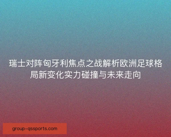 瑞士对阵匈牙利焦点之战解析欧洲足球格局新变化实力碰撞与未来走向