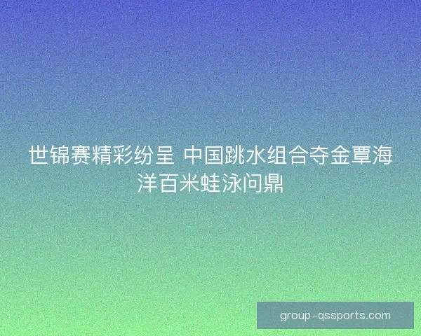 世锦赛精彩纷呈 中国跳水组合夺金覃海洋百米蛙泳问鼎 世锦赛精彩纷呈 中国跳水组合夺金覃海洋百米蛙泳问鼎