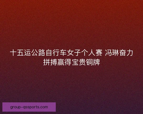 十五运公路自行车女子个人赛 冯琳奋力拼搏赢得宝贵铜牌